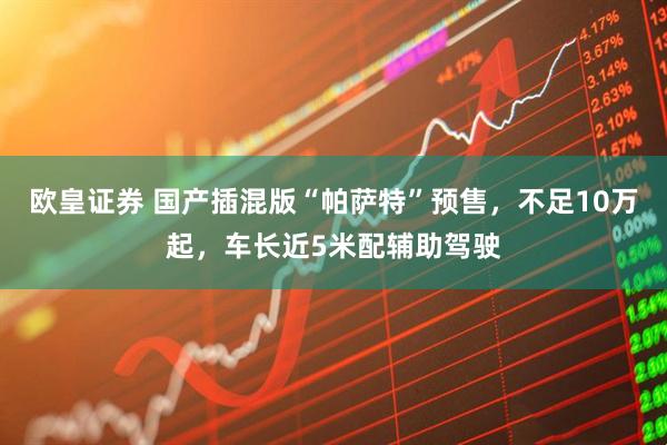 欧皇证券 国产插混版“帕萨特”预售，不足10万起，车长近5米配辅助驾驶