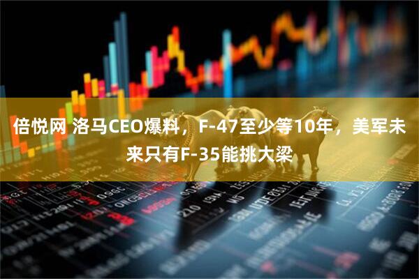 倍悦网 洛马CEO爆料，F-47至少等10年，美军未来只有F-35能挑大梁