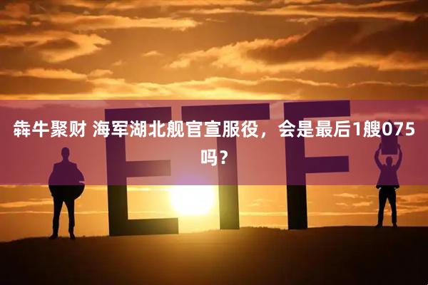 犇牛聚财 海军湖北舰官宣服役，会是最后1艘075吗？