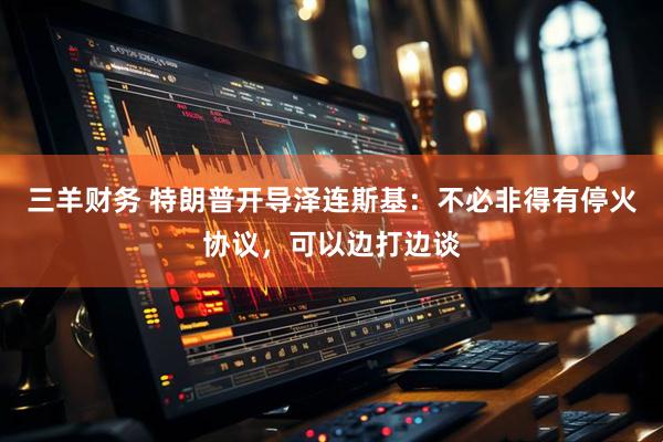 三羊财务 特朗普开导泽连斯基：不必非得有停火协议，可以边打边谈