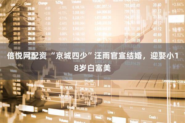 倍悦网配资 “京城四少”汪雨官宣结婚，迎娶小18岁白富美