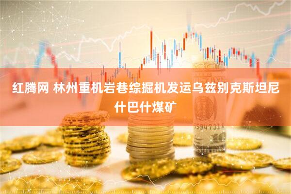 红腾网 林州重机岩巷综掘机发运乌兹别克斯坦尼什巴什煤矿