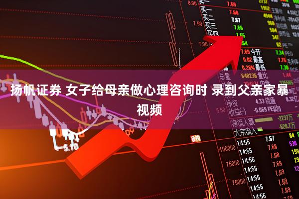 扬帆证券 女子给母亲做心理咨询时 录到父亲家暴视频