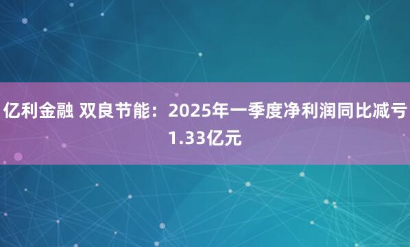 亿利金融 双良节能：2025年一季度净利润同比减亏1.33亿元