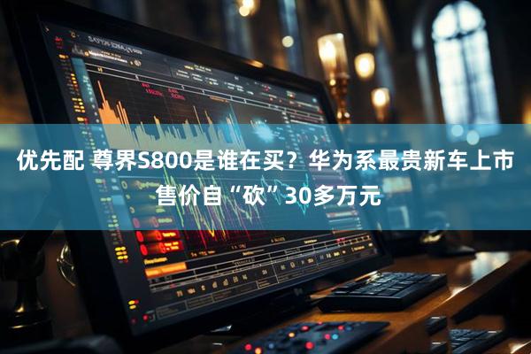 优先配 尊界S800是谁在买？华为系最贵新车上市 售价自“砍”30多万元