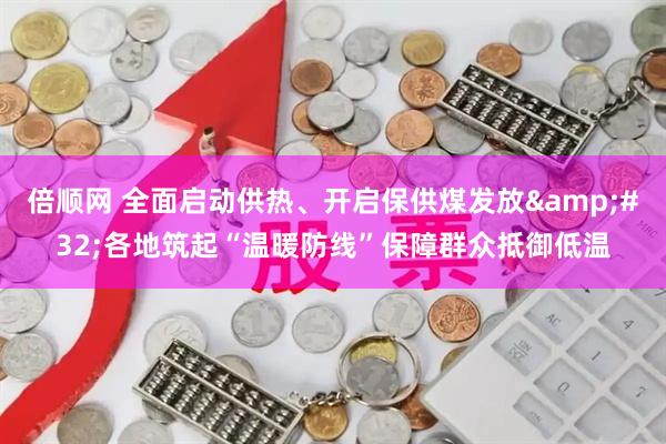倍顺网 全面启动供热、开启保供煤发放 各地筑起“温暖防线”保障群众抵御低温