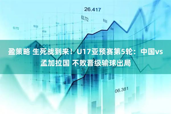 盈策略 生死战到来！U17亚预赛第5轮：中国vs孟加拉国 不败晋级输球出局