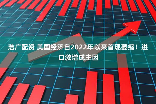 浩广配资 美国经济自2022年以来首现萎缩！进口激增成主因