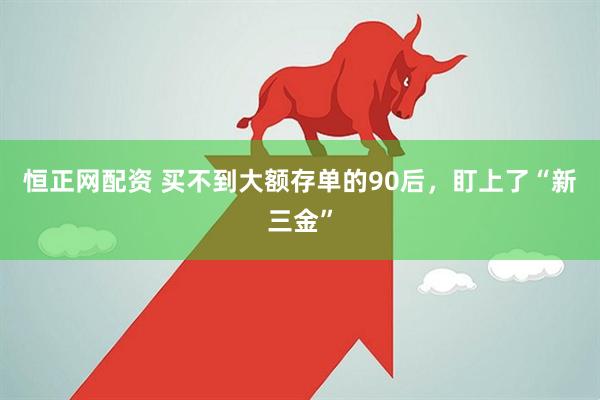 恒正网配资 买不到大额存单的90后，盯上了“新三金”
