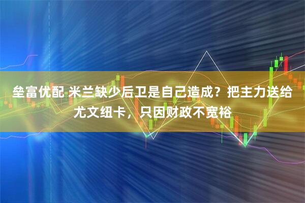 垒富优配 米兰缺少后卫是自己造成？把主力送给尤文纽卡，只因财政不宽裕