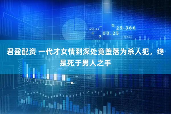 君盈配资 一代才女情到深处竟堕落为杀人犯，终是死于男人之手