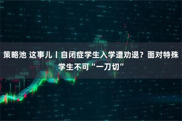 策略池 这事儿丨自闭症学生入学遭劝退？面对特殊学生不可“一刀切”