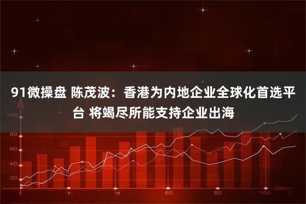 91微操盘 陈茂波：香港为内地企业全球化首选平台 将竭尽所能支持企业出海