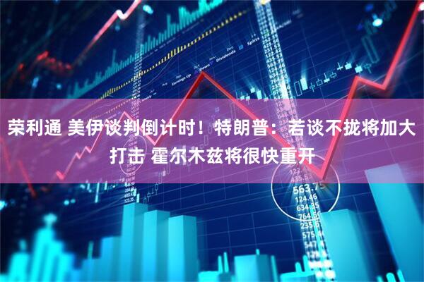 荣利通 美伊谈判倒计时！特朗普：若谈不拢将加大打击 霍尔木兹将很快重开