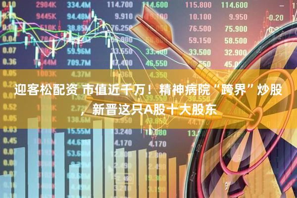 迎客松配资 市值近千万！精神病院“跨界”炒股，新晋这只A股十大股东